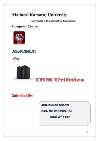 Madurai Kamaraj University
           (University with potential for Excellence)

Computer Centre




Assignment
On



                IBM Utilities


Submitted By:

                    ANIL KUMAR BHARTI

                    Reg. No B144005 (A)

                             MCA 2nd Year




                                                        1
 