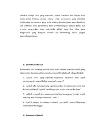 diartikan sebagai ilmu yang sistematis, teratur, konsisten dan dibatasi oleh
aturan-aturan tertentu, artinya, selama setiap jawabannya yang diberikan
berdasarkan aturan-aturan yang berlaku benar dan dikerjakan secara konsisten
dan sistematis maka jawabannya dapat dipertimbangkan menjadi benar. Hal
tersebut menegaskan kalau matematika adalah suatu ilmu. Ilmu yaitu
Pengetahuan yang bergerak dinamis dan berkembang sesuai dengan
perkembangan jaman.
B. Identifikasi Masalah
Berdasarkan latar belakang masalah diatas maka terdapat masalah-masalah yang
akan muncul dalam penelitian, masalah-masalah tersebut ialah sebagai berikut :
1. Apakah siswa yang memiliki kecerdasan emosional stabil dapat
mempengaruhi prestasi belajar matematika siswa.?
2. Apakah ada hubungan yang signifikan antara kecerdasan emosional dan
kemampuan berpikir positif terhadap prestasi belajar matematika siswa.?
3. Adakah pengaruh kecerdasan emosional dan kemampuan berpikir positif
terhadap prestasi belajar matematika siswa.?
4. Apakah dengan kecerdasan emosional yang stabil prestasi belajarnya
akan rendah atau tinggi.?
C. Perumusan Masalah
 