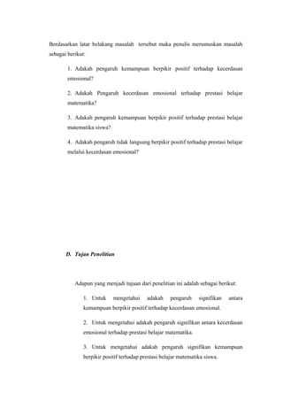Berdasarkan latar belakang masalah tersebut maka penulis merumuskan masalah
sebagai berikut:
1. Adakah pengaruh kemampuan berpikir positif terhadap kecerdasan
emosional?
2. Adakah Pengaruh kecerdasan emosional terhadap prestasi belajar
matematika?
3. Adakah pengaruh kemampuan berpikir positif terhadap prestasi belajar
matematika siswa?
4. Adakah pengaruh tidak langsung berpikir positif terhadap prestasi belajar
melalui kecerdasan emosional?
D. Tujan Penelitian
Adapun yang menjadi tujuan dari penelitian ini adalah sebagai berikut:
1. Untuk mengetahui adakah pengaruh signifikan antara
kemampuan berpikir positif terhadap kecerdasan emosional.
2. Untuk mengetahui adakah pengaruh signifikan antara kecerdasan
emosional terhadap prestasi belajar matematika.
3. Untuk mengetahui adakah pengaruh signifikan kemampuan
berpikir positif terhadap prestasi belajar matematika siswa.
 