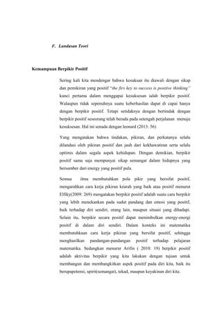 F. Landasan Teori
Kemampuan Berpikir Positif
Sering kali kita mendengar bahwa kesuksan itu diawali dengan sikap
dan pemikiran yang positif “the firs key to success is positive thinking”
kunci pertama dalam menggapai kesuksesan ialah berpikir positif.
Walaupun tidak sepenuhnya suatu keberhasilan dapat di capai hanya
dengan berpikir positif. Tetapi setidaknya dengan bertindak dengan
berpikir positif seseorang telah berada pada setengah perjalanan menuju
kesuksesan. Hal ini senada dengan leonard (2013: 56)
Yang mengatakan bahwa tindakan, pikiran, dan perkatanya selalu
dilandasi oleh pikiran positif dan jauh dari kekhawatiran serta selalu
optimis dalam segala aspek kehidupan. Dengan demikian, berpikir
positif sama saja mempunyai sikap semangat dalam hidupnya yang
bersumber dari energy yang positif pula.
Semua ilmu membutuhkan pola pikir yang bersifat positif,
mengarahkan cara kerja pikiran kearah yang baik atau positif menurut
Elfiky(2009: 269) mengatakan berpikir positif adalah suatu cara berpikir
yang lebih menekankan pada sudut pandang dan emosi yang positif,
baik terhadap diri sendiri, orang lain, maupun situasi yang dihadapi.
Selain itu, berpikir secara positif dapat menimbulkan energy-energi
positif di dalam diri sendiri. Dalam konteks ini matematika
membutuhkaan cara kerja pikiran yang bersifat positif, sehingga
menghasilkan pandangan-pandangan positif terhadap pelajaran
matematika. Sedangkan menurut Arifin ( 2010: 19) berpikir positif
adalah aktivitas berpikir yang kita lakukan dengan tujuan untuk
membangun dan membangkitkan aspek positif pada diri kita, baik itu
berupapotensi, spirit(semangat), tekad, maupun keyakinan diri kita.
 