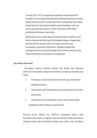 Leonard (2013: 56-57) mengatakan kemampuan berpikir positif ini
merupakan unsuryang penting dalam perkembangan psikologis sesorang,
dengan berpikir positif seseorang dapatsukses menghadaapi masa depan,
dengan kata lain. Kemampuan berpikir positif merupakan salah satu
unssur yang penting yang harus dimiliki oleh peserta didik dalam
pembelajaran khususnya matematika.
Berdasarkan uraian tersebut dapat di simpulkan bahwa berpikir positif
adalah sikap atau perilaku yang di kembangkan dengan menggunakan
akal dan pikiran yang bersumber dari energy positif dan juga
memandang sesuatu dari kebalikannya, sehingga menghasilkan
pandangan individu yang baik terhadap dirinya sendiri,orang lain yang
saling berhubungan dan keluarga serta lingkungan.
Kecerdasan Emosional
Kecerdasan menurut Gardener dikutip oleh Saondi dan Suherman
(2012:117) memaparkan pengertian kecerdasan (intelligent) mencakup tiga
faktor:
1. Kemampuan untuk menyelasaikan masalah yang terjadi dalam
kehidupan manusia.
2. Kemampuan untuk menghasilkan persoalan-persoalan baru untuk
diselesaikan.
3. Kemampuan untuk menciptakan sesuatu untuk memunculkan
penghargaan dalam budaya seorang individu.
Harward Garner dikutip Uno (2010:11) menegaskan bahwa skala
kecerdasan yang selama ini dipakai, ternyata memiliki banyak keternatasan
sehingga kurang dapat meramalkan kinerja yang suskse ntuk masadepan
 