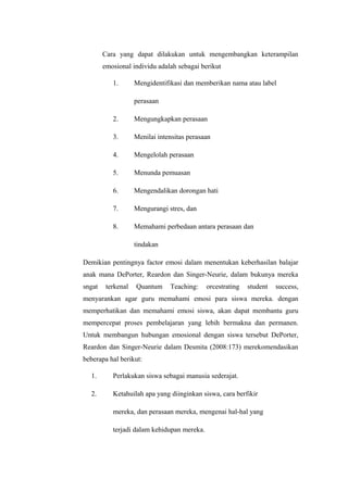 Cara yang dapat dilakukan untuk mengembangkan keterampilan
emosional individu adalah sebagai berikut
1. Mengidentifikasi dan memberikan nama atau label
perasaan
2. Mengungkapkan perasaan
3. Menilai intensitas perasaan
4. Mengelolah perasaan
5. Menunda pemuasan
6. Mengendalikan dorongan hati
7. Mengurangi stres, dan
8. Memahami perbedaan antara perasaan dan
tindakan
Demikian pentingnya factor emosi dalam menentukan keberhasilan balajar
anak mana DePorter, Reardon dan Singer-Neurie, dalam bukunya mereka
sngat terkenal Quantum Teaching: orcestrating student success,
menyarankan agar guru memahami emosi para siswa mereka. dengan
memperhatikan dan memahami emosi siswa, akan dapat membantu guru
mempercepat proses pembelajaran yang lebih bermakna dan permanen.
Untuk membangun hubungan emosional dengan siswa tersebut DePorter,
Reardon dan Singer-Neurie dalam Desmita (2008:173) merekomendasikan
beberapa hal berikut:
1. Perlakukan siswa sebagai manusia sederajat.
2. Ketahuilah apa yang diinginkan siswa, cara berfikir
mereka, dan perasaan mereka, mengenai hal-hal yang
terjadi dalam kehidupan mereka.
 