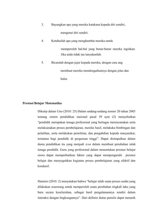 3. Bayangkan apa yang mereka katakana kepada diri sendiri,
mengenai diri sendiri.
4. Ketahuilah apa yang menghambat mereka untuk
memperoleh hal-hal yang benar-benar mereka inginkan.
Jika anda tidak tau tanyakanlah.
5. Bicaralah dengan jujur kepada mereka, dengan cara ang
membuat mereka mendengarkannya dengan jelas dan
halus
Prestasi Belajar Matematika
Dikutip dalam Uno (2010: 25) Dalam undang-undang nomor 20 tahun 2003
tentang sistem pendidikan nasional pasal 39 ayat (2) menyebutkan
“pendidik merupakan tenaga profesional yang bertugas merencanakan serta
melaksanakan proses pembelajaran, menilai hasil, melakuka bimbingan dan
pelatihan, serta melakukan penelitian, dan pengabdian kepeda masyarakat,
terutama bagi pendidik di perguruan tinggi”. Dapat disimpulkan dalam
dunia pendidikan itu yang menjadi icon dalam membuat perubahan ialah
tenaga pendidik. Guru yang profesional dalam menentukan prestasi belajar
siswa dapat memperhatikan faktor yang dapat mempengaruhi prestasi
belajar dan menyuguhkan kegiatan proses pembelajaran yang efektif dan
kondusif.
Slameto (2010: 2) menyatakan bahwa “belajar ialah suatu proses usaha yang
dilakukan seseorang untuk memperoleh suatu perubahan tingkah laku yang
baru secara keseluruhan, sebagai hasil pengalamannya sendiri dalam
interaksi dengan lingkungannya”. Dari definisi diatas penulis dapat menarik
 