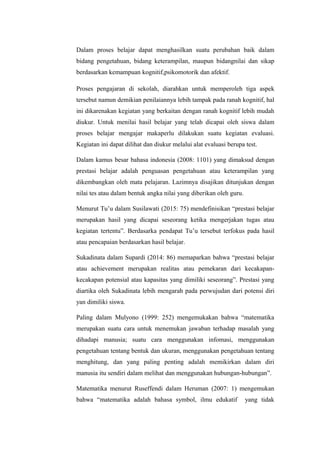 Dalam proses belajar dapat menghasilkan suatu perubahan baik dalam
bidang pengetahuan, bidang keterampilan, maupun bidangnilai dan sikap
berdasarkan kemampuan kognitif,psikomotorik dan afektif.
Proses pengajaran di sekolah, diarahkan untuk memperoleh tiga aspek
tersebut namun demikian penilaiannya lebih tampak pada ranah kognitif, hal
ini dikarenakan kegiatan yang berkaitan dengan ranah kognitif lebih mudah
diukur. Untuk menilai hasil belajar yang telah dicapai oleh siswa dalam
proses belajar mengajar makaperlu dilakukan suatu kegiatan evaluasi.
Kegiatan ini dapat dilihat dan diukur melalui alat evaluasi berupa test.
Dalam kamus besar bahasa indonesia (2008: 1101) yang dimaksud dengan
prestasi belajar adalah penguasan pengetahuan atau keterampilan yang
dikembangkan oleh mata pelajaran. Lazimnya disajikan ditunjukan dengan
nilai tes atau dalam bentuk angka nilai yang diberikan oleh guru.
Menurut Tu’u dalam Susilawati (2015: 75) mendefinisikan “prestasi belajar
merupakan hasil yang dicapai seseorang ketika mengerjakan tugas atau
kegiatan tertentu”. Berdasarka pendapat Tu’u tersebut terfokus pada hasil
atau pencapaian berdasarkan hasil belajar.
Sukadinata dalam Supardi (2014: 86) memaparkan bahwa “prestasi belajar
atau achievement merupakan realitas atau pemekaran dari kecakapan-
kecakapan potensial atau kapasitas yang dimiliki seseorang”. Prestasi yang
diartika oleh Sukadinata lebih mengarah pada perwujudan dari potensi diri
yan dimiliki siswa.
Paling dalam Mulyono (1999: 252) mengemukakan bahwa “matematika
merupakan suatu cara untuk menemukan jawaban terhadap masalah yang
dihadapi manusia; suatu cara menggunakan infomasi, menggunakan
pengetahuan tentang bentuk dan ukuran, menggunakan pengetahuan tentang
menghitung, dan yang paling penting adalah memikirkan dalam diri
manusia itu sendiri dalam melihat dan menggunakan hubungan-hubungan”.
Matematika menurut Ruseffendi dalam Heruman (2007: 1) mengemukan
bahwa “matematika adalah bahasa symbol, ilmu edukatif yang tidak
 