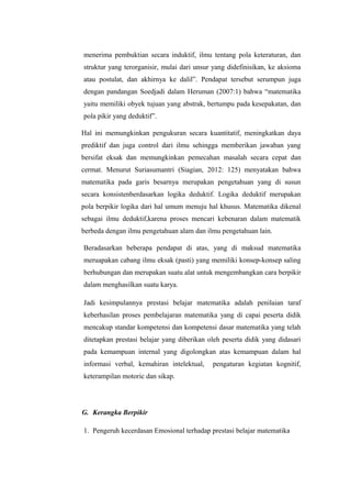 menerima pembuktian secara induktif, ilmu tentang pola keteraturan, dan
struktur yang terorganisir, mulai dari unsur yang didefinisikan, ke aksioma
atau postulat, dan akhirnya ke dalil”. Pendapat tersebut serumpun juga
dengan pandangan Soedjadi dalam Heruman (2007:1) bahwa “matematika
yaitu memiliki obyek tujuan yang abstrak, bertumpu pada kesepakatan, dan
pola pikir yang deduktif”.
Hal ini memungkinkan pengukuran secara kuantitatif, meningkatkan daya
prediktif dan juga control dari ilmu sehingga memberikan jawaban yang
bersifat eksak dan memungkinkan pemecahan masalah secara cepat dan
cermat. Menurut Suriasumantri (Siagian, 2012: 125) menyatakan bahwa
matematika pada garis besarnya merupakan pengetahuan yang di susun
secara konsistenberdasarkan logika deduktif. Logika deduktif merupakan
pola berpikir logika dari hal umum menuju hal khusus. Matematika dikenal
sebagai ilmu deduktif,karena proses mencari kebenaran dalam matematik
berbeda dengan ilmu pengetahuan alam dan ilmu pengetahuan lain.
Beradasarkan beberapa pendapat di atas, yang di maksud matematika
meruapakan cabang ilmu eksak (pasti) yang memiliki konsep-konsep saling
berhubungan dan merupakan suatu alat untuk mengembangkan cara berpikir
dalam menghasilkan suatu karya.
Jadi kesimpulannya prestasi belajar matematika adalah penilaian taraf
keberhasilan proses pembelajaran matematika yang di capai peserta didik
mencakup standar kompetensi dan kompetensi dasar matematika yang telah
ditetapkan prestasi belajar yang diberikan oleh peserta didik yang didasari
pada kemampuan internal yang digolongkan atas kemampuan dalam hal
informasi verbal, kemahiran intelektual, pengaturan kegiatan kognitif,
keterampilan motoric dan sikap.
G. Kerangka Berpikir
1. Pengeruh kecerdasan Emosional terhadap prestasi belajar matematika
 