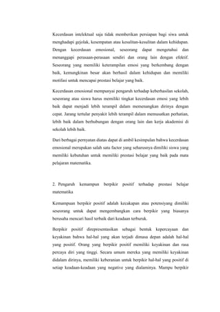 Kecerdasan intelektual saja tidak memberikan persiapan bagi siwa untuk
menghadapi gejolak, kesempatan atau kesulitan-kesulitan dalam kehidupan.
Dengan kecerdasan emosional, seseorang dapat mengetahui dan
menanggapi perasaan-perasaan sendiri dan orang lain dengan efektif.
Seseorang yang memiliki keterampilan emosi yang berkembang dengan
baik, kemungkinan besar akan berhasil dalam kehidupan dan memiliki
motifasi untuk mencapai prestasi belajar yang baik.
Kecerdasan emosional mempunyai pengaruh terhadap keberhasilan sekolah,
seseorang atau siswa harus memiliki tingkat kecerdasan emosi yang lebih
baik dapat menjadi lebih terampil dalam memenangkan dirinya dengan
cepat. Jarang tertular penyakit lebih terampil dalam memusatkan perhatian,
lebih baik dalam berhubungan dengan orang lain dan kerja akademisi di
sekolah lebih baik.
Dari berbagai pernyatan diatas dapat di ambil kesimpulan bahwa kecerdasan
emosional merupakan salah satu factor yang seharusnya dimiliki siswa yang
memiliki kebutuhan untuk memiliki prestasi belajar yang baik pada mata
pelajaran matematika.
2. Pengaruh kemampun berpikir positif terhadap prestasi belajar
matematika
Kemampuan berpikir positif adalah kecakapan atau potensiyang dimiliki
seseorang untuk dapat mengembangkan cara berpikir yang biasanya
berusaha mencari hasil terbaik dari keadaan terburuk.
Berpikir positif direpresentasikan sebagai bentuk kepercayaan dan
keyakinan bahwa hal-hal yang akan terjadi dimasa depan adalah hal-hal
yang positif. Orang yang berpikir positif memiliki keyakinan dan rasa
percaya diri yang tinggi. Secara umum mereka yang memiliki keyakinan
didalam dirinya, memiliki keberanian untuk berpikir hal-hal yang positif di
setiap keadaan-keadaan yang negative yang dialaminya. Mampu berpikir
 