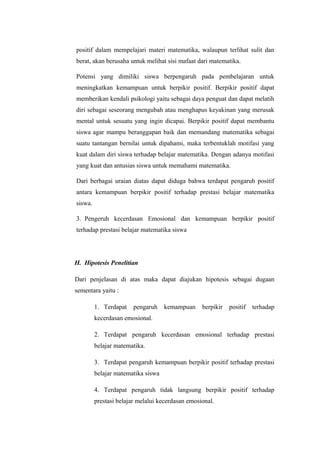 positif dalam mempelajari materi matematika, walaupun terlihat sulit dan
berat, akan berusaha untuk melihat sisi mafaat dari matematika.
Potensi yang dimiliki siswa berpengaruh pada pembelajaran untuk
meningkatkan kemampuan untuk berpikir positif. Berpikir positif dapat
memberikan kendali psikologi yaitu sebagai daya penguat dan dapat melatih
diri sebagai seseorang mengubah atau menghapus keyakinan yang merusak
mental untuk sesuatu yang ingin dicapai. Berpikir positif dapat membantu
siswa agar mampu beranggapan baik dan memandang matematika sebagai
suatu tantangan bernilai untuk dipahami, maka terbentuklah motifasi yang
kuat dalam diri siswa terhadap belajar matematika. Dengan adanya motifasi
yang kuat dan antusias siswa untuk memahami matematika.
Dari berbagai uraian diatas dapat diduga bahwa terdapat pengaruh positif
antara kemampuan berpikir positif terhadap prestasi belajar matematika
siswa.
3. Pengeruh kecerdasan Emosional dan kemampuan berpikir positif
terhadap prestasi belajar matematika siswa
H. Hipotesis Penelitian
Dari penjelasan di atas maka dapat diajukan hipotesis sebagai dugaan
sementara yaitu :
1. Terdapat pengaruh kemampuan berpikir positif terhadap
kecerdasan emosional.
2. Terdapat pengaruh kecerdasan emosional terhadap prestasi
belajar matematika.
3. Terdapat pengaruh kemampuan berpikir positif terhadap prestasi
belajar matematika siswa
4. Terdapat pengaruh tidak langsung berpikir positif terhadap
prestasi belajar melalui kecerdasan emosional.
 