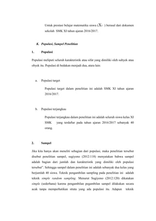 Untuk prestasi belajar matematika siswa (X3 ) berasal dari dokumen
sekolah SMK XI tahun ajaran 2016/2017.
K. Populasi, Sampel Penelitian
1. Populasi
Populasi meliputi seluruh karakteristik atau sifat yang dimiliki oleh subyek atau
obyek itu. Populasi di bedakan menjadi dua, atara lain:
a. Populasi target
Populasi target dalam penelitian ini adalah SMK XI tahun ajaran
2016/2017.
b. Populasi terjangkau
Populasi terjangkau dalam penelitian ini adalah seluruh siswa kelas XI
SMK yang terdaftar pada tahun ajaran 2016/2017 sebanyak 40
orang.
2. Sampel
Jika kita hanya akan meneliti sebagian dari populasi, maka penelitian tersebut
disebut penelitian sampel, sugiyono (2012:118) menyatakan bahwa sampel
adalah bagian dari jumlah dan karakteristik yang dimiliki oleh populasi
tersebut”. Sehingga sampel dalam penelitian ini adalah sebanyak dua kelas yang
berjumlah 40 siswa. Teknik pengambilan sampling pada penelitian ini adalah
teknik simple random sampling. Menurut Sugiyono (2012:120) dikatakan
simple (sederhana) karena pengambilan pegambilan sampel dilakukan secara
acak tanpa memperhatikan strata yang ada populasi itu. Adapun teknik
 