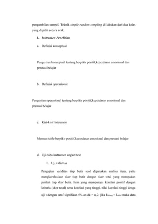 pengambilan sampel. Teknik simple random sempling di lakukan dari dua kelas
yang di pilih secara acak.
L. Instrumen Penelitian
a. Definisi konseptual
Pengertian konseptual tentang berpikir positif,kecerdasan emosional dan
prestasi belajar
b. Definisi operasional
Pengertian operasional tentang berpikir positif,kecerdasan emosional dan
prestasi belajar
c. Kisi-kisi Instrument
Memuat table berpikir positif,kecerdasan emosional dan prestasi belajar
d. Uji coba instrumen angket test
1. Uji validitas
Pengujian validitas tiap butir soal digunakan analisa item, yaitu
mengkorelasikan skor tiap butir dengan skor total yang merupakan
jumlah tiap skor butir. Item yang mempunyai korelasi positif dengan
kriteria (skor total) serta korelasi yang tinggi, nilai korelasi tinggi denga
uji t dengan taraf signifikan 5% an dk = n-2, jika thitung < ttabel maka data
 