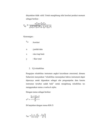 dinyatakan tidak valid. Untuk menghitung nilai korelasi product moment
sebagai berikut :
Keterangan :
: korelasi
n : jumlah data
x : skor tiap butir
y : Skor total
2. Uji releabilitas
Pengujian releabilitas instrumen angket kecerdasan emosional, dimana
Suharsimi menyatakan “releabilitas menunjukan bahwa instrument dapat
dipercaya untuk digunakan sebagai alat pengumpulan data karena
instrumen tersebut sudah baik” untuk menghitung releabilitas tes
menggunakan rumus crombach alpha.
Dengan rumus sebagai berikut:
Di lanjutkan dengan rumus KR-21
 