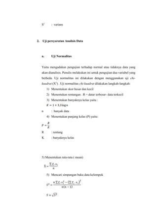 S2
: varians
2. Uji persyaratan Analisis Data
a. Uji Normalitas
Yaitu mengadakan pengujian terhadap normal atau tidaknya data yang
akan dianalisis. Penulis melakukan ini untuk pengujian dua variabel yang
berbeda. Uji normalitas ini dilakukan dengan menggunakan uji chi-
kuadrat (X2
) . Uji normalitas chi-kuadrat dilakukan langkah-langkah:
1) Menentukan skor besar dan kecil
2) Menentukan rentangan . R = datar terbesar- data terkecil
3) Menentukan banyaknya kelas yaitu :
n : banyak data
4) Menentukan panjang kelas (P) yaitu:
R : rentang
K : banyaknya kelas
5) Menentukan rata-rata ( mean)
5) Mencari simpangan baku data kelompok
 