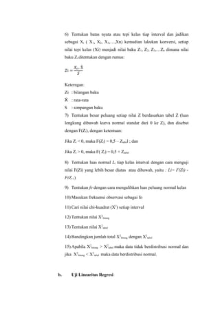 6) Tentukan batas nyata atau tepi kelas tiap interval dan jadikan
sebagai Xi ( X1, X2, X3,…,Xn) kemudian lakukan konversi, setiap
nilai tepi kelas (Xi) menjadi nilai baku Z1, Z2, Z3,…Zn dimana nilai
baku Zi ditentukan dengan rumus:
Keterngan:
Zi : bilangan baku
Ẋ : rata-rata
S : simpangan baku
7) Tentukan besar peluang setiap nilai Z berdasarkan tabel Z (luas
lengkung dibawah kurva normal standar dari 0 ke Z), dan disebut
dengan F(Zi), dengan ketentuan:
Jika Zi < 0, maka F(Zi) = 0,5 – Ztabel ; dan
Jika Zi > 0, maka F( Zi) = 0,5 + Ztabel
8) Tentukan luas normal Li tiap kelas interval dengan cara menguji
nilai F(Zi) yang lebih besar diatas atau dibawah, yaitu : Li= F(Zi) -
F(Zi-1)
9) Tentukan fe dengan cara mengalihkan luas peluang normal kelas
10) Masukan frekuensi observasi sebagai fo
11) Cari nilai chi-kuadrat (X2
) setiap interval
12) Tentukan nilai X2
hitung
13) Tentukan nilai X2
tabel
14) Bandingkan jumlah total X2
hitung dengan X2
tabel
15) Apabila X2
hitung > X2
tabel maka data tidak berdistribusi normal dan
jika X2
hitung < X2
tabel maka data berdistribusi normal.
b. Uji Linearitas Regresi
 