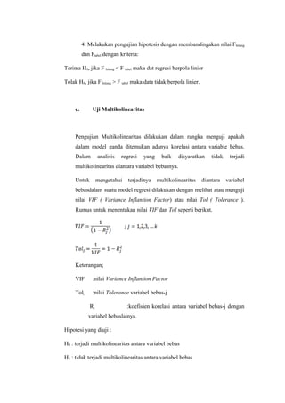 4. Melakukan pengujian hipotesis dengan membandingakan nilai Fhitung
dan Ftabel dengan kriteria:
Terima H0, jika F hitung < F tabel maka dat regresi berpola linier
Tolak H0, jika F hitung > F tabel maka data tidak berpola linier.
c. Uji Multikolinearitas
Pengujian Multikolinearitas dilakukan dalam rangka menguji apakah
dalam model ganda ditemukan adanya korelasi antara variable bebas.
Dalam analisis regresi yang baik disyaratkan tidak terjadi
multikolinearitas diantara variabel bebasnya.
Untuk mengetahui terjadinya multikolinearitas diantara variabel
bebasdalam suatu model regresi dilakukan dengan melihat atau menguji
nilai VIF ( Variance Inflantion Factor) atau nilai Tol ( Tolerance ).
Rumus untuk menentukan nilai VIF dan Tol seperti berikut.
Keterangan;
VIF :nilai Variance Inflantion Factor
Tolj :nilai Tolerance variabel bebas-j
Rj :koefisien korelasi antara variabel bebas-j dengan
variabel bebaslainya.
Hipotesi yang diuji :
H0 : terjadi multikolinearitas antara variabel bebas
H1 : tidak terjadi multikolinearitas antara variabel bebas
 