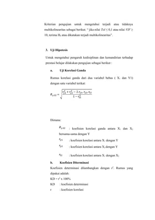 Kriterian pengujian untuk mengetahui terjadi atau tidaknya
multikolinearitas sebagai berikut. “ jika nilai Tol ≤ 0,1 atau nilai VIF ≥
10, terima H0 atau dikatakan terjadi multikolinearitas”.
3. Uji Hipotesis
Untuk mengetahui pengaruh kedisiplinan dan kemandirian terhadap
prestasi belajar dilakukan pengujian sebagai berikut :
a. Uji Korelasi Ganda
Rumus korelasi ganda dari dua variabel bebas ( X1 dan Y1)
dengan satu variabel terikat:
Dimana:
: koefisien korelasi ganda antara X1 dan X2
bersama-sama dengan Y
: koefisien korelasi antara X1 dengan Y
: koefisien korelasi antara X2 dengan Y
: koefisien korelasi antara X1 dengan X2
b. Koefisien Diterminasi
Koefisien determinasi dilambangkan dengan r2
. Rumus yang
dipakai adalah:
KD = r2
x 100%
KD : koefisien determinasi
r : koefisien korelasi
 