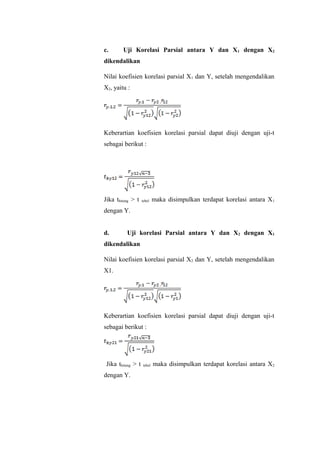 c. Uji Korelasi Parsial antara Y dan X1 dengan X2
dikendalikan
Nilai koefisien korelasi parsial X1 dan Y, setelah mengendalikan
X2, yaitu :
Keberartian koefisien korelasi parsial dapat diuji dengan uji-t
sebagai berikut :
Jika thitung > t tebel maka disimpulkan terdapat korelasi antara X1
dengan Y.
d. Uji korelasi Parsial antara Y dan X2 dengan X1
dikendalikan
Nilai koefisien korelasi parsial X2 dan Y, setelah mengendalikan
X1.
Keberartian koefisien korelasi parsial dapat diuji dengan uji-t
sebagai berikut :
Jika thitung > t tebel maka disimpulkan terdapat korelasi antara X2
dengan Y.
 