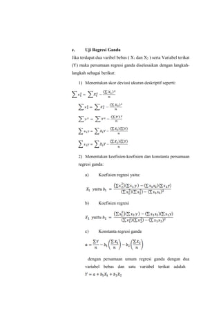 e. Uji Regresi Ganda
Jika terdapat dua varibel bebas ( X1 dan X2 ) serta Variabel terikat
(Y) maka persamaan regresi ganda diselesaikan dengan langkah-
langkah sebagai berikut:
1) Menentukan skor deviasi ukuran deskriptif seperti:
2) Menentukan koefisien-koefisien dan konstanta persamaan
regresi ganda:
a) Koefisien regresi yaitu:
b) Koefisien regresi
c) Konstanta regresi ganda
dengan persamaan umum regresi ganda dengan dua
variabel bebas dan satu variabel terikat adalah
 