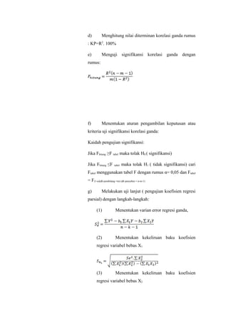 d) Menghitung nilai diterminan korelasi ganda rumus
: KP=R2
. 100%
e) Menguji signifikansi korelasi ganda dengan
rumus:
f) Menentukan aturan pengambilan keputusan atau
kriteria uji signifikansi korelasi ganda:
Kaidah pengujian signifikansi:
Jika Fhitung ≥F tabel maka tolak H0 ( signifikansi)
Jika Fhitung ≤F tabel maka tolak H1 ( tidak signifikansi) cari
Ftabel menggunakan tabel F dengan rumus α= 0,05 dan Ftabel
= F(1-α)(db pembilang =m) (db penyebut = n-m-1)
g) Melakukan uji lanjut ( pengujian koefisien regresi
parsial) dengan langkah-langkah:
(1) Menentukan varian error regresi ganda,
(2) Menentukan kekeliruan baku koefisien
regresi variabel bebas X1
(3) Menentukan kekeliruan baku koefisien
regresi variabel bebas X2
 