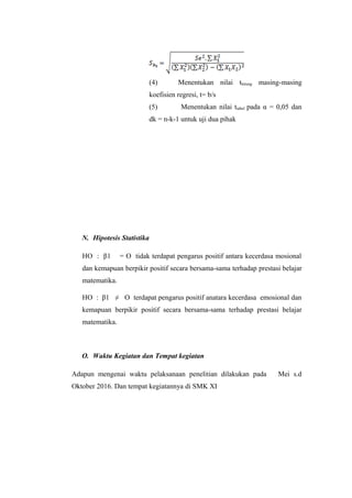 (4) Menentukan nilai thitung masing-masing
koefisien regresi, t= b/s
(5) Menentukan nilai ttabel pada α = 0,05 dan
dk = n-k-1 untuk uji dua pihak
N. Hipotesis Statistika
HO : β1 = O tidak terdapat pengarus positif antara kecerdasa mosional
dan kemapuan berpikir positif secara bersama-sama terhadap prestasi belajar
matematika.
HO : β1 ≠ O terdapat pengarus positif anatara kecerdasa emosional dan
kemapuan berpikir positif secara bersama-sama terhadap prestasi belajar
matematika.
O. Waktu Kegiatan dan Tempat kegiatan
Adapun mengenai waktu pelaksanaan penelitian dilakukan pada Mei s.d
Oktober 2016. Dan tempat kegiatannya di SMK XI
 