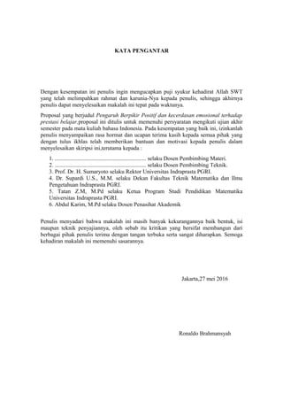 KATA PENGANTAR
Dengan kesempatan ini penulis ingin mengucapkan puji syukur kehadirat Allah SWT
yang telah melimpahkan rahmat dan karunia-Nya kepada penulis, sehingga akhirnya
penulis dapat menyelesaikan makalah ini tepat pada waktunya.
Proposal yang berjudul Pengaruh Berpikir Positif dan kecerdasan emosional terhadap
prestasi belajar,proposal ini ditulis untuk memenuhi persyaratan mengikuti ujian akhir
semester pada mata kuliah bahasa Indonesia. Pada kesempatan yang baik ini, izinkanlah
penulis menyampaikan rasa hormat dan ucapan terima kasih kepada semua pihak yang
dengan tulus ikhlas telah memberikan bantuan dan motivasi kepada penulis dalam
menyelesaikan skiripsi ini,terutama kepada :
1. ................................................................ selaku Dosen Pembimbing Materi.
2. ................................................................ selaku Dosen Pembimbing Teknik.
3. Prof. Dr. H. Sumaryoto selaku Rektor Universitas Indraprasta PGRI.
4. Dr. Supardi U.S., M.M. selaku Dekan Fakultas Teknik Matematika dan Ilmu
Pengetahuan Indraprasta PGRI.
5. Tatan Z.M, M.Pd selaku Ketua Program Studi Pendidikan Matematika
Universitas Indraprasta PGRI.
6. Abdul Karim, M.Pd selaku Dosen Penasihat Akademik
Penulis menyadari bahwa makalah ini masih banyak kekurangannya baik bentuk, isi
maupun teknik penyajiannya, oleh sebab itu kritikan yang bersifat membangun dari
berbagai pihak penulis terima dengan tangan terbuka serta sangat diharapkan. Semoga
kehadiran makalah ini memenuhi sasarannya.
Jakarta,27 mei 2016
Ronaldo Brahmansyah
 