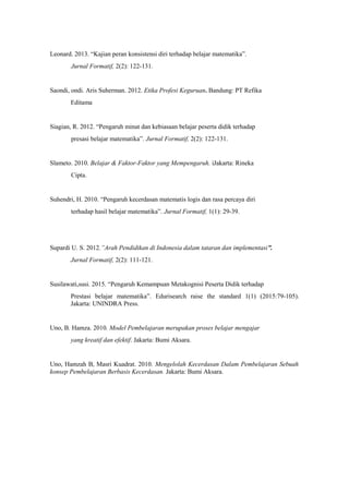 Leonard. 2013. “Kajian peran konsistensi diri terhadap belajar matematika”.
Jurnal Formatif, 2(2): 122-131.
Saondi, ondi. Aris Suherman. 2012. Etika Profesi Keguruan. Bandung: PT Refika
Editama
Siagian, R. 2012. “Pengaruh minat dan kebiasaan belajar peserta didik terhadap
presasi belajar matematika”. Jurnal Formatif, 2(2): 122-131.
Slameto. 2010. Belajar & Faktor-Faktor yang Mempengaruh. iJakarta: Rineka
Cipta.
Suhendri, H. 2010. “Pengaruh kecerdasan matematis logis dan rasa percaya diri
terhadap hasil belajar matematika”. Jurnal Formatif, 1(1): 29-39.
Supardi U. S. 2012.”Arah Pendidikan di Indonesia dalam tataran dan implementasi”.
Jurnal Formatif, 2(2): 111-121.
Susilawati,susi. 2015. “Pengaruh Kemampuan Metakognisi Peserta Didik terhadap
Prestasi belajar matematika”. Edurisearch raise the standard 1(1) (2015:79-105).
Jakarta: UNINDRA Press.
Uno, B. Hamza. 2010. Model Pembelajaran merupakan proses belajar mengajar
yang kreatif dan efektif. Jakarta: Bumi Aksara.
Uno, Hamzah B, Masri Kuadrat. 2010. Mengelolah Kecerdasan Dalam Pembelajaran Sebuah
konsep Pembelajaran Berbasis Kecerdasan. Jakarta: Bumi Aksara.
 