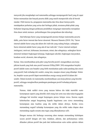 menyerah jika menghadapi soal matematika.sehingga mempengaruhi hasil yang di capai
belum memuaskan dan banyak peserta didik yang masih memperoleh nilai di bawah
standar. Oleh karena itu, pengajaran matematika dan ilmu dasar lainnya perlu
mendapatkan perhatian yang serius dari berbagai pihak, terutama pihak-pihak yang
berkaitan langsung dengan pelaksana pendidikan mengingat matematika merupakan
ilmu dasar untuk memacu perkembangan ilmu pengetahuan dan teknologi.
Ada beberapa factor yang mempengaruhi prestasi belajar matematika peserta
didik, yaitu factor internal dan factor eksternal. Menurut Slameto (2010: 54), “factor
internal adalah factor yang ada dalam diri individu yang sedang belajar, sedangkan
factor eksternal adalah factor yang ada di luar individu”. Factor internal meliputi
intelegensi, motivasi, kebiasaan, kecemasan, minat, dan sebagainya, sedangkan factor
eksternal meliputi lingkungan keluarga, lingkungan sekolah, lingkungan masyarakat,
keadaan social, ekonomi, dan sebagainya.
Semua ilmu membutuhkan pola pikir yang bersifat positif, mengarahkan cara kerja
pikiran kearah yang baik atau positif menurut Elfiky(2009: 269) mengatakan berpikir
positif adalah suatu cara berpikir yang lebih menekankan pada sudut pandang dan emosi
yang positif, baik terhadap diri sendiri, orang lain, maupun situasi yang dihadapi. Selain
itu, berpikir secara positif dapat menimbulkan energy-energi positif di dalam diri
sendiri. Dalam konteks ini matematika membutuhkaan cara kerja pikiran yang bersifat
positif, sehingga menghasilkan pandangan-pandangan positif terhadap pelajaran
matematika.
Namun, tidak sedikit siswa yang merasa bahwa dia tidak memiliki suatu
kemampuan seperti yang dimiliki oleh orang lain serta rasa takut akan kegagalan
sehingga hal tersebut sangat berpengaru proses belajar siswa. Karena segala
keberhasilan sangat bergantung kepada bagaimana cara siswa memandang
kemampuan atau kualitas yang dia miliki dalam dirinya. Ketika siswa
memandang negatif terhadap kemampuan yang dia miliki maka diapun akan
memandang segala sesuatu atau tugas yang dikerjakannya sulit.
Dengan merasa diri berharga seseorang akan mampu memandang kehidupan
secara positif dengan arti lain, tindakan, pikiran, dan perkataannya selalu
dilandasi pikiran positif dan jauh dari kekhawatiran serta selalu optimis dalam
 