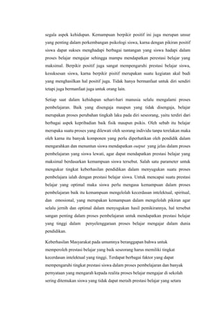 segala aspek kehidupan. Kemampuan berpikir positif ini juga merupan unsur
yang penting dalam perkembangan psikologi siswa, karna dengan pikiran positif
siswa dapat sukses menghadapi berbagai tantangan yang siswa hadapi dalam
proses belajar mengajar sehingga mampu mendapatkan perestasi belajar yang
maksimal. Berpikir positif juga sangat mempengaruhi prestasi belajar siswa,
kesuksesan siswa, karna berpikir pisitif merupakan suatu kegiatan akal budi
yang menghasilkan hal positif juga. Tidak hanya bermanfaat untuk diri sendiri
tetapi juga bermanfaat juga untuk orang lain.
Setiap saat dalam kehidupan sehari-hari manusia selalu mengalami proses
pembelajaran. Baik yang disengaja maupun yang tidak disengaja, belajar
merupakan proses perubahan tingkah laku pada diri seseorang, yaitu terdiri dari
berbagai aspek kepribadian baik fisik maupun psikis. Oleh sebab itu belajar
merupaka suatu proses yang dilewati oleh seorang individu tanpa terelakan maka
oleh karna itu banyak komponen yang perlu diperhatikan oleh pendidik dalam
mengarahkan dan menuntun siswa mendapatkan output yang jelas dalam proses
pembelajaran yang siswa lewati, agar dapat mendapatkan prestasi belajar yang
maksimal berdasarkan kemampuan siswa tersebut. Salah satu parameter untuk
mengukur tingkat keberhasilan pendidikan dalam menyugukan suatu proses
pembelajara ialah dengan prestasi belajar siswa. Untuk mencapai suatu prestasi
belajar yang optimal maka siswa perlu mengasa kemampuan dalam proses
pembelajaran baik itu kemampuan mengelolah kecerdasan intelektual, spiritual,
dan emosional, yang merupakan kemampuan dalam mengelolah pikiran agar
selalu jernih dan optimal dalam menyugukan hasil pemikirannya, hal tersebut
sangan penting dalam proses pembelajaran untuk mendapatkan prestasi belajar
yang tinggi dalam penyelenggaraan proses belajar mengajar dalam dunia
pendidikan.
Keberhasilan Masyarakat pada umumnya beranggapan bahwa untuk
memperoleh prestasi belajar yang baik seseorang harus memiliki tingkat
kecerdasan intelektual yang tinggi. Terdapat berbagai faktor yang dapat
mempengaruhi tingkat prestasi siswa dalam proses pembelajaran dan banyak
pernyataan yang mengarah kepada realita proses belajar mengajar di sekolah
sering ditemukan siswa yang tidak dapat meraih prestasi belajar yang setara
 