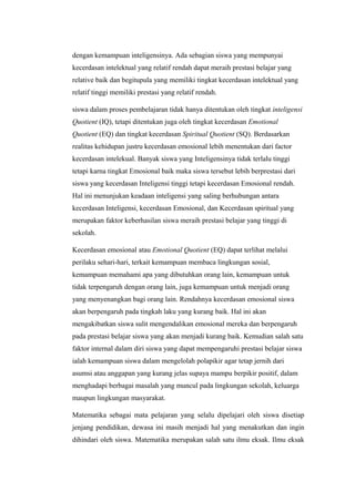 dengan kemampuan inteligensinya. Ada sebagian siswa yang mempunyai
kecerdasan intelektual yang relatif rendah dapat meraih prestasi belajar yang
relative baik dan begitupula yang memiliki tingkat kecerdasan intelektual yang
relatif tinggi memiliki prestasi yang relatif rendah.
siswa dalam proses pembelajaran tidak hanya ditentukan oleh tingkat inteligensi
Quotient (IQ), tetapi ditentukan juga oleh tingkat kecerdasan Emotional
Quotient (EQ) dan tingkat kecerdasan Spiritual Quotient (SQ). Berdasarkan
realitas kehidupan justru kecerdasan emosional lebih menentukan dari factor
kecerdasan intelekual. Banyak siswa yang Inteligensinya tidak terlalu tinggi
tetapi karna tingkat Emosional baik maka siswa tersebut lebih berprestasi dari
siswa yang kecerdasan Inteligensi tinggi tetapi kecerdasan Emosional rendah.
Hal ini menunjukan keadaan inteligensi yang saling berhubungan antara
kecerdasan Inteligensi, kecerdasan Emosional, dan Kecerdasan spiritual yang
merupakan faktor keberhasilan siswa meraih prestasi belajar yang tinggi di
sekolah.
Kecerdasan emosional atau Emotional Quotient (EQ) dapat terlihat melalui
perilaku sehari-hari, terkait kemampuan membaca lingkungan sosial,
kemampuan memahami apa yang dibutuhkan orang lain, kemampuan untuk
tidak terpengaruh dengan orang lain, juga kemampuan untuk menjadi orang
yang menyenangkan bagi orang lain. Rendahnya kecerdasan emosional siswa
akan berpengaruh pada tingkah laku yang kurang baik. Hal ini akan
mengakibatkan siswa sulit mengendalikan emosional mereka dan berpengaruh
pada prestasi belajar siswa yang akan menjadi kurang baik. Kemudian salah satu
faktor internal dalam diri siswa yang dapat mempengaruhi prestasi belajar siswa
ialah kemampuan siswa dalam mengelolah polapikir agar tetap jernih dari
asumsi atau anggapan yang kurang jelas supaya mampu berpikir positif, dalam
menghadapi berbagai masalah yang muncul pada lingkungan sekolah, keluarga
maupun lingkungan masyarakat.
Matematika sebagai mata pelajaran yang selalu dipelajari oleh siswa disetiap
jenjang pendidikan, dewasa ini masih menjadi hal yang menakutkan dan ingin
dihindari oleh siswa. Matematika merupakan salah satu ilmu eksak. Ilmu eksak
 