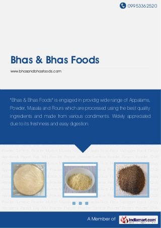 09953362520
A Member of
Bhas & Bhas Foods
www.bhasandbhasfoods.com
Crispy Appalams Papad Bajji Mix Powder Pepper Powder Sambar Powder Rasam Powder Chilli
Powder Turmeric Powder Mutton Masala Kitchen Masala Rice Flour Vadagam Food Crispy
Appalams Papad Bajji Mix Powder Pepper Powder Sambar Powder Rasam Powder Chilli
Powder Turmeric Powder Mutton Masala Kitchen Masala Rice Flour Vadagam Food Crispy
Appalams Papad Bajji Mix Powder Pepper Powder Sambar Powder Rasam Powder Chilli
Powder Turmeric Powder Mutton Masala Kitchen Masala Rice Flour Vadagam Food Crispy
Appalams Papad Bajji Mix Powder Pepper Powder Sambar Powder Rasam Powder Chilli
Powder Turmeric Powder Mutton Masala Kitchen Masala Rice Flour Vadagam Food Crispy
Appalams Papad Bajji Mix Powder Pepper Powder Sambar Powder Rasam Powder Chilli
Powder Turmeric Powder Mutton Masala Kitchen Masala Rice Flour Vadagam Food Crispy
Appalams Papad Bajji Mix Powder Pepper Powder Sambar Powder Rasam Powder Chilli
Powder Turmeric Powder Mutton Masala Kitchen Masala Rice Flour Vadagam Food Crispy
Appalams Papad Bajji Mix Powder Pepper Powder Sambar Powder Rasam Powder Chilli
Powder Turmeric Powder Mutton Masala Kitchen Masala Rice Flour Vadagam Food Crispy
Appalams Papad Bajji Mix Powder Pepper Powder Sambar Powder Rasam Powder Chilli
Powder Turmeric Powder Mutton Masala Kitchen Masala Rice Flour Vadagam Food Crispy
Appalams Papad Bajji Mix Powder Pepper Powder Sambar Powder Rasam Powder Chilli
Powder Turmeric Powder Mutton Masala Kitchen Masala Rice Flour Vadagam Food Crispy
Appalams Papad Bajji Mix Powder Pepper Powder Sambar Powder Rasam Powder Chilli
"Bhas & Bhas Foods" is engaged in providig wide range of Appalams,
Powder, Masala and Flours which are processed using the best quality
ingredients and made from various condiments. Widely appreciated
due to its freshness and easy digestion.
 