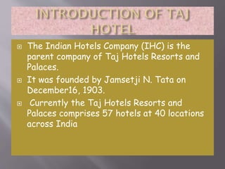 





The Indian Hotels Company (IHC) is the
parent company of Taj Hotels Resorts and
Palaces.
It was founded by Jamsetji N. Tata on
December16, 1903.
Currently the Taj Hotels Resorts and
Palaces comprises 57 hotels at 40 locations
across India

 