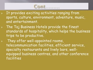 





It provides exciting activities ranging from
sports, culture, environment, adventure, music,
and entertainment.
The Taj Business Hotels provide the finest
standards of hospitality, which helps the business
trips to be productive.
They offer well-appointed rooms,
telecommunication facilities, efficient service,
specialty restaurants and lively bars, wellequipped business centres, and other conference
facilities

 