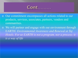 



Our commitment encompasses all actions related to our
products, services, associates, partners, vendors and
communities.
We will partner and engage with our environment through
EARTH: Environmental Awareness and Renewal at Taj
Hotels. For us EARTH is not a program, nor a process; it
is a way of life

 