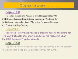 

Sep-2008

Taj Hotels Resorts and Palaces is proud to receive the 2008
GOLD Magellan Award for its Brand Campaign - 'No Room for
the Ordinary' in the Advertising / Marketing Campaign Category
and Print advertising Category.




Sep-2008

Taj Hotels Resorts and Palaces is proud to receive the award for
‘The Best Business Hotel Chain in India’ by the readers in UK at
the 2008 Business Traveller Awards.




Sep-2008

Taj Hotels Resorts and Palaces tops the ranking in hotels segment
in 'Asia Pacific's Top 1,0-00 Brands' survey for 2008.


 
