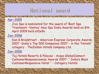 Apr-2009
 Jiva Spa is nominated for the award of ‘Best Spa
Treatment –Ventoz’ Asia Spa India Awards held on 8th
April 2009 held atDelhi
Jan-2008
 Dun & Bradstreet - American Express Corporate Awards
2007 -India's Top 500 Companies 2007 - in the "Hotels"
category - TheIndian Hotels Company Ltd.
Jan-2008
 Taj Hotels Resorts & Palaces - Avaya GlobalConnect
CustomerResponsiveness Awards 2007- “ India’s Most
CustomerResponsive Hotel “ – Category Hotels.

 