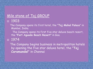 Mile stone of Taj GROUP
 1903
The Company opens its first hotel, the "Taj Mahal Palace" in
Mumbai, India.
The Company opens its first five star deluxe beach resort,
the "Fort Aguada Beach Resort" in Goa.


1974
The Company begins business in metropolitan hotels
by opening the five star deluxe hotel, the "Taj
Coramandel" in Chennai

 