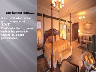 Last but not least……
it’s a hotel which named
with the symbol of
‘’LOVE’’.
That’s why the taj never
neglect his service in
keeping at a good
performance.

 