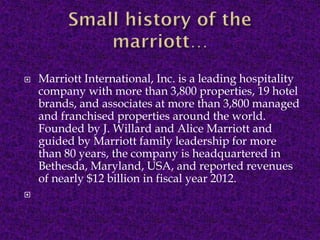 



Marriott International, Inc. is a leading hospitality
company with more than 3,800 properties, 19 hotel
brands, and associates at more than 3,800 managed
and franchised properties around the world.
Founded by J. Willard and Alice Marriott and
guided by Marriott family leadership for more
than 80 years, the company is headquartered in
Bethesda, Maryland, USA, and reported revenues
of nearly $12 billion in fiscal year 2012.

 