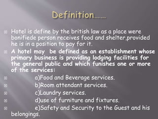 









Hotel is define by the british law as a place were
bonifiede person receives food and shelter,provided
he is in a position to pay for it.
A hotel may be defined as an establishment whose
primary business is providing lodging facilities for
the general public and which funishes one or more
of the services:
a)Food and Beverage services.
b)Room attendant services.
c)Laundry services.
d)use of furniture and fixtures.
e)Safety and Security to the Guest and his
belongings.

 