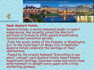 






New! Gaylord Hotels
Gaylord Hotels, a world-renowned leader in resort
experiences, has recently joined the Marriott
portfolio of brands to offer guests breathtaking
vacation and convention options.
From the scenic banks of the Potomac in Washington,
D.C. to the lively heart of Music City in Nashville,
Gaylord Hotels celebrate the heritage of their
destinations.
Fueled by the brand’s hallmark "Everything in one
place" concept, each Gaylord Hotels resort blends
magnificent settings, luxurious rooms and world-class
entertainment to delight every guest with a truly
enchanting getaway.

 