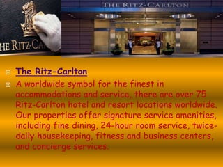 


The Ritz-Carlton
A worldwide symbol for the finest in
accommodations and service, there are over 75
Ritz-Carlton hotel and resort locations worldwide.
Our properties offer signature service amenities,
including fine dining, 24-hour room service, twicedaily housekeeping, fitness and business centers,
and concierge services.

 