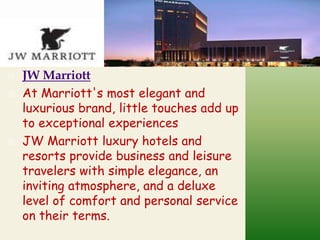 




JW Marriott
At Marriott's most elegant and
luxurious brand, little touches add up
to exceptional experiences
JW Marriott luxury hotels and
resorts provide business and leisure
travelers with simple elegance, an
inviting atmosphere, and a deluxe
level of comfort and personal service
on their terms.

 