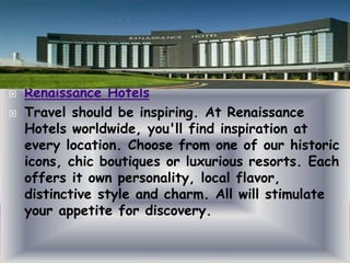 


Renaissance Hotels
Travel should be inspiring. At Renaissance
Hotels worldwide, you'll find inspiration at
every location. Choose from one of our historic
icons, chic boutiques or luxurious resorts. Each
offers it own personality, local flavor,
distinctive style and charm. All will stimulate
your appetite for discovery.

 