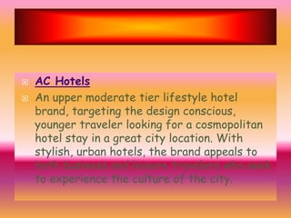 


AC Hotels
An upper moderate tier lifestyle hotel
brand, targeting the design conscious,
younger traveler looking for a cosmopolitan
hotel stay in a great city location. With
stylish, urban hotels, the brand appeals to
both business and leisure travelers who seek
to experience the culture of the city.

 