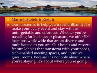 


Marriott Hotels & Resorts
Our mission is to help you travel brilliantly. To
make your every event and stay with us
unforgettable and effortless. Whether you’re
traveling for business or pleasure, we offer 500
locations worldwide that are as diverse and
multifaceted as you are. Our hotels and resorts
feature lobbies that transform with your needs,
tech-enabled meeting spaces, and intuitive
guest rooms. Because it’s not only about where
you’re staying. It’s about where you’re going.

 