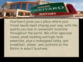 


Courtyard by Marriott
Courtyard gives you a place where your
travel needs meet staying your way, with the
quality you love in convenient locations
throughout the world. We offer spacious
rooms, plush bedding and high-tech
amenities, plus a redesigned lobby, and
breakfast, dinner, and cocktails at the
Bistro in select locations.

 
