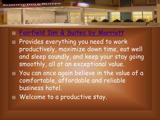 






Fairfield Inn & Suites by Marriott
Provides everything you need to work
productively, maximize down time, eat well
and sleep soundly, and keep your stay going
smoothly, all at an exceptional value.
You can once again believe in the value of a
comfortable, affordable and reliable
business hotel.
Welcome to a productive stay.

 