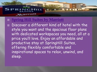


Spring Hill Suites by Marriott
Discover a different kind of hotel with the
style you want and the spacious floor plans
with dedicated workspaces you need, all at a
price you’ll love. Enjoy an affordable and
productive stay at SpringHill Suites,
offering flexibly comfortable and
inspirational spaces to relax, unwind, and
sleep.

 