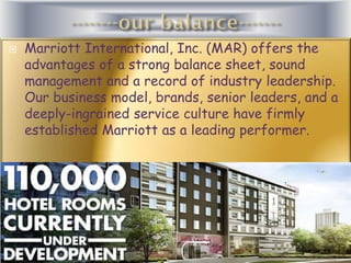 

Marriott International, Inc. (MAR) offers the
advantages of a strong balance sheet, sound
management and a record of industry leadership.
Our business model, brands, senior leaders, and a
deeply-ingrained service culture have firmly
established Marriott as a leading performer.

 