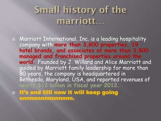 



Marriott International, Inc. is a leading hospitality
company with more than 3,800 properties, 19
hotel brands, and associates at more than 3,800
managed and franchised properties around the
world. Founded by J. Willard and Alice Marriott and
guided by Marriott family leadership for more than
80 years, the company is headquartered in
Bethesda, Maryland, USA, and reported revenues of
nearly $12 billion in fiscal year 2012.
It’s end tilll now it will keep going
onnnnnnnnnnnnnn.

 