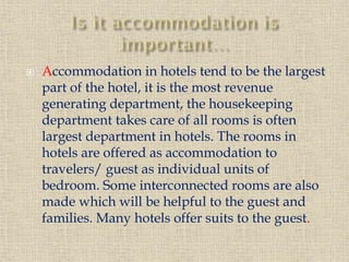

Accommodation in hotels tend to be the largest
part of the hotel, it is the most revenue
generating department, the housekeeping
department takes care of all rooms is often
largest department in hotels. The rooms in
hotels are offered as accommodation to
travelers/ guest as individual units of
bedroom. Some interconnected rooms are also
made which will be helpful to the guest and
families. Many hotels offer suits to the guest.

 