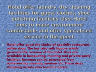 

Hotel offer guest the choice of specialty restaurant,
coffee shop. The bar also sells liquors which
generate the revenue of the hotel. They are
available in banqueting, meeting and private party
facilities. Revenue can be generated from
conferencing, meeting, seminar etc. These days
shopping arcade also found in hotels.

 